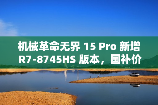 机械革命无界 15 Pro 新增 R7-8745HS 版本，国补价仅 3199.2 元！