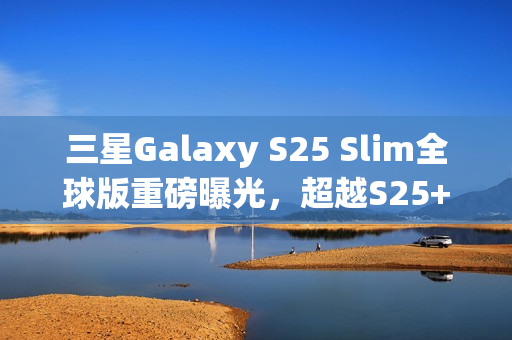 三星Galaxy S25 Slim全球版重磅曝光，超越S25+，搭载卓越2亿像素主摄