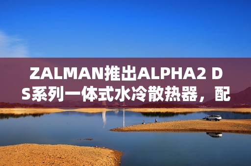 ZALMAN推出ALPHA2 DS系列一体式水冷散热器，配备角度可调冷头屏幕