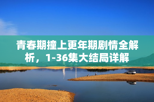 青春期撞上更年期剧情全解析，1-36集大结局详解