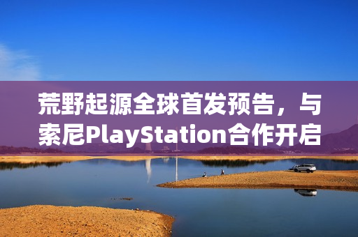 荒野起源全球首发预告，与索尼PlayStation合作开启预约热潮！