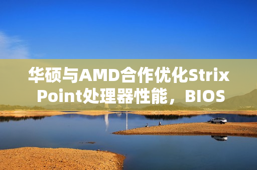 华硕与AMD合作优化Strix Point处理器性能，BIOS 312版本首发更新改善核心间延迟，天选Air 2024亮相