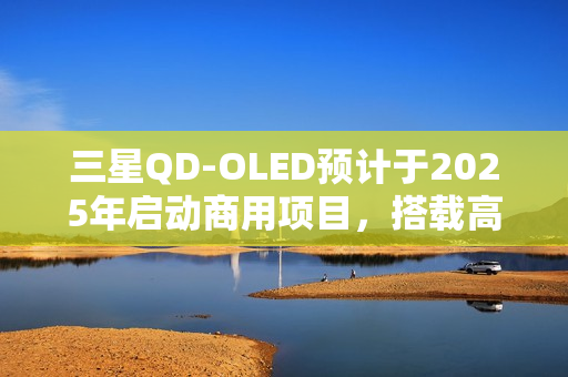 三星QD-OLED预计于2025年启动商用项目,搭载高端面板规格,搭载大尺寸屏幕重磅来袭 三星QD-OLED预计于2025年启动商用项目,搭载高端面板规格,搭载大尺寸屏幕重磅来袭