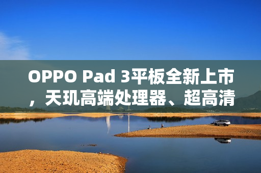 OPPO Pad 3平板全新上市，天玑高端处理器、超高清护眼屏，仅2099元起