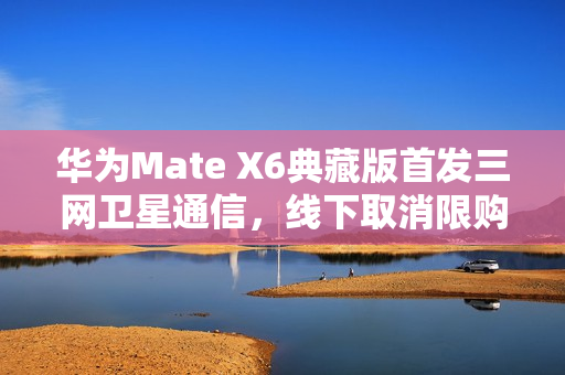 华为Mate X6典藏版首发三网卫星通信，线下取消限购，价格14999元起曝光