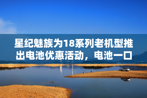 星纪魅族为18系列老机型推出电池优惠活动,电池一口价服务89元起 星纪魅族为18系列老机型推出电池优惠活动,电池一口价服务89元起