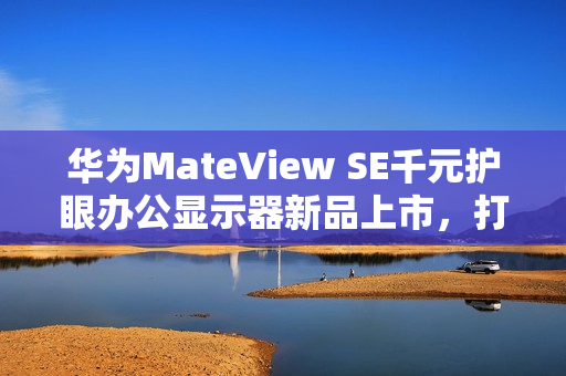 华为MateView SE千元护眼办公显示器新品上市，打造全新视觉体验