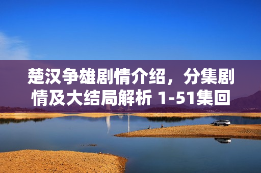 楚汉争雄剧情介绍，分集剧情及大结局解析 1-51集回顾