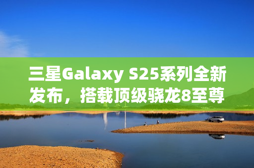 三星Galaxy S25系列全新发布，搭载顶级骁龙8至尊版，主频强悍提升至4.47GHz