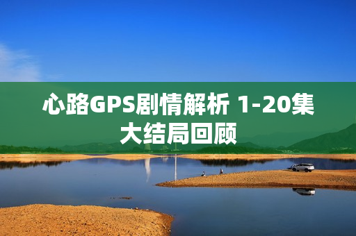心路GPS剧情解析 1-20集大结局回顾