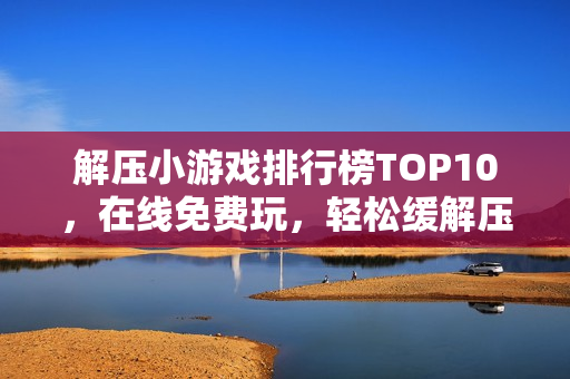 解压小游戏排行榜TOP10，在线免费玩，轻松缓解压力！