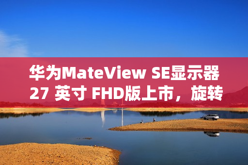 华为MateView SE显示器 27 英寸 FHD版上市，旋转升降支架可选，价格低至599元起