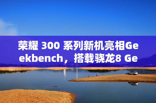 荣耀 300 系列新机亮相Geekbench，搭载骁龙8 Gen3降频版亮相