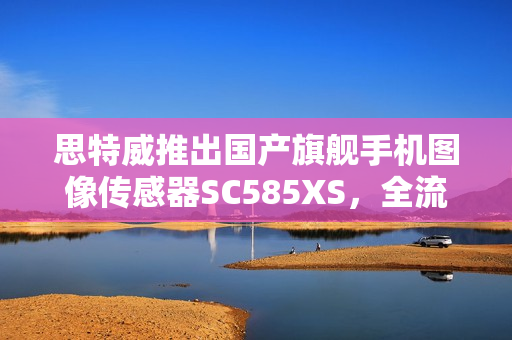 思特威推出国产旗舰手机图像传感器SC585XS，全流程国产化 1/1.28 英寸 50MP传感器亮相