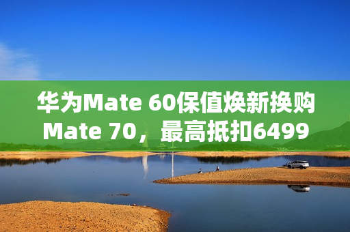 华为Mate 60保值焕新换购Mate 70，最高抵扣6499元开启！