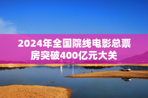 2024年全国院线电影总票房突破400亿元大关 2024年全国院线电影总票房突破400亿元大关