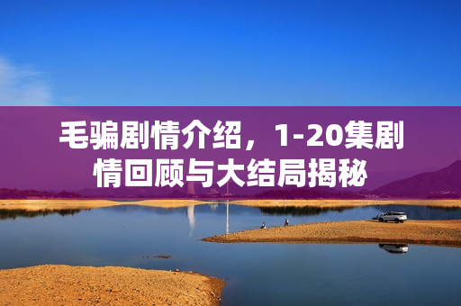 毛骗剧情介绍，1-20集剧情回顾与大结局揭秘