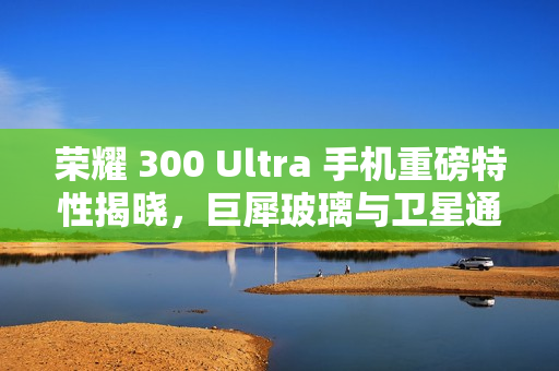 荣耀 300 Ultra 手机重磅特性揭晓,巨犀玻璃与卫星通信功能融合 荣耀 300 Ultra 手机重磅特性揭晓,巨犀玻璃与卫星通信功能融合