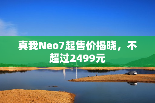 真我Neo7起售价揭晓，不超过2499元