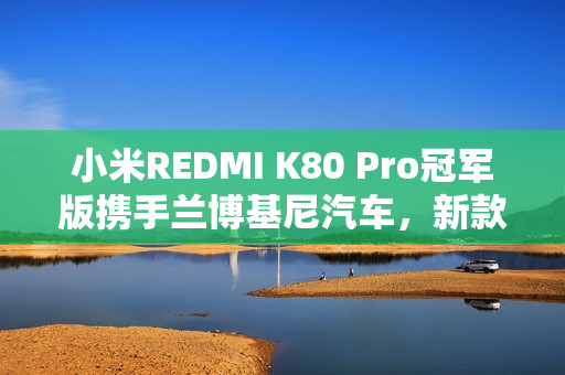 小米REDMI K80 Pro冠军版携手兰博基尼汽车，新款手机震撼亮相