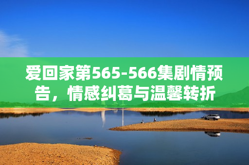 爱回家第565-566集剧情预告,情感纠葛与温馨转折 爱回家第565-566集剧情预告,情感纠葛与温馨转折