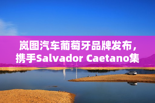 岚图汽车葡萄牙品牌发布，携手Salvador Caetano集团共探市场新机遇