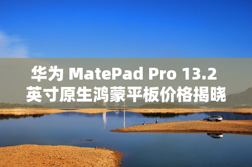 华为 MatePad Pro 13.2 英寸原生鸿蒙平板价格揭晓，起售价 5199 元