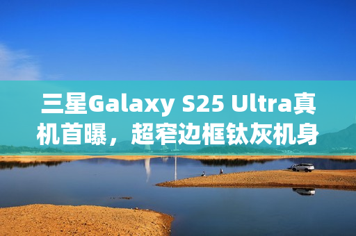 三星Galaxy S25 Ultra真机首曝，超窄边框钛灰机身，科技感满满亮相