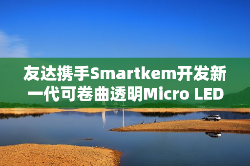 友达携手Smartkem开发新一代可卷曲透明Micro LED屏幕技术