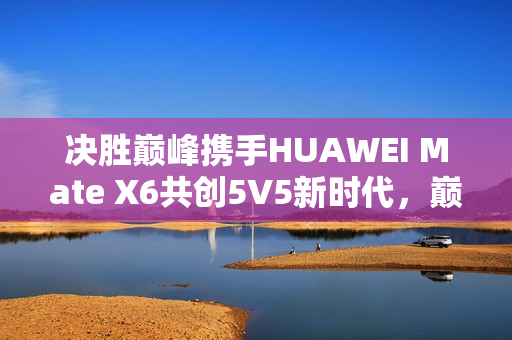 决胜巅峰携手HUAWEI Mate X6共创5V5新时代，巅峰体验新篇章