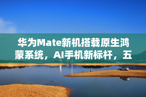 华为Mate新机搭载原生鸿蒙系统，AI手机新标杆，五箭齐发亮相！