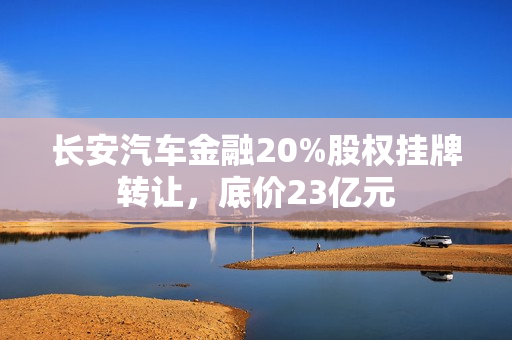 长安汽车金融20%股权挂牌转让,底价23亿元 长安汽车金融20%股权挂牌转让,底价23亿元