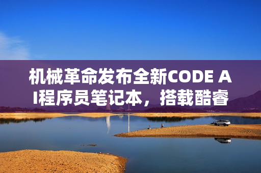 机械革命发布全新CODE AI程序员笔记本，搭载酷睿Ultra处理器，预装CodeGeeX编程助手助力开发体验升级