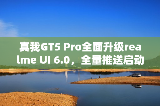 真我GT5 Pro全面升级realme UI 6.0,全量推送启动 真我GT5 Pro全面升级realme UI 6.0,全量推送启动