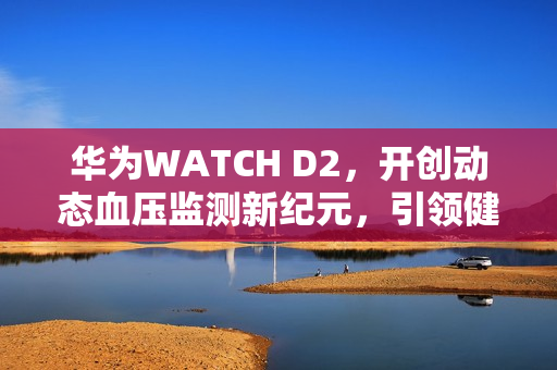 华为WATCH D2，开创动态血压监测新纪元，引领健康管理方式新变革