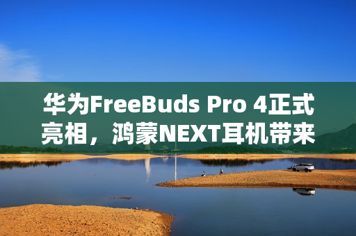 华为FreeBuds Pro 4正式亮相，鸿蒙NEXT耳机带来旗舰体验再升级