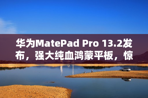 华为MatePad Pro 13.2发布，强大纯血鸿蒙平板，惊艳表现令人叹为观止