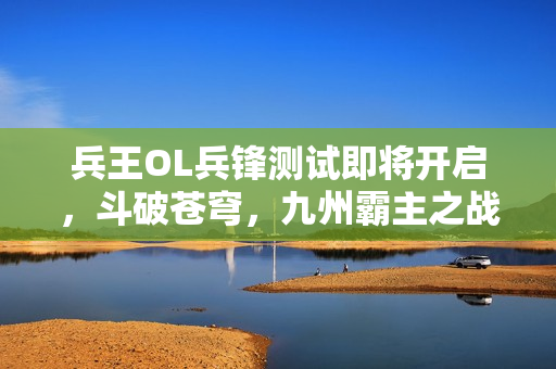 兵王OL兵锋测试即将开启，斗破苍穹，九州霸主之战