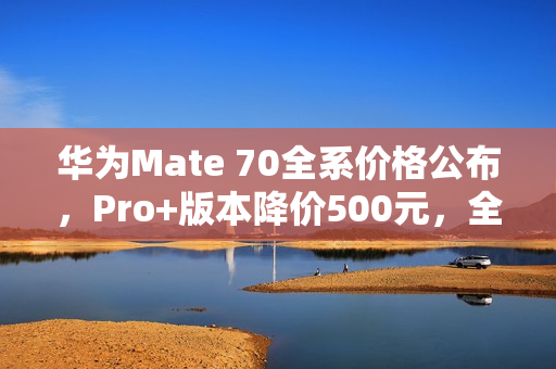 华为Mate 70全系价格公布,Pro+版本降价500元,全系价格维持不变 华为Mate 70全系价格公布,Pro+版本降价500元,全系价格维持不变
