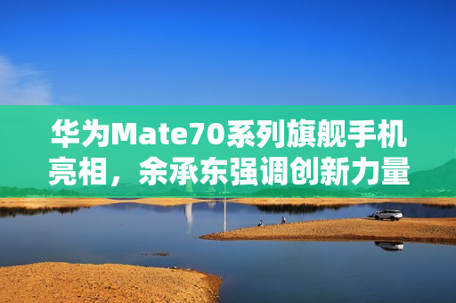 华为Mate70系列旗舰手机亮相，余承东强调创新力量，豪言抄袭无未来