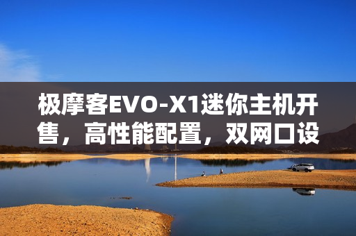 极摩客EVO-X1迷你主机开售，高性能配置，双网口设计，仅售5299元