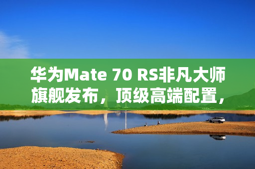 华为Mate 70 RS非凡大师旗舰发布，顶级高端配置，售价11999元起