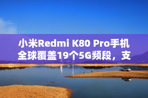 小米Redmi K80 Pro手机全球覆盖19个5G频段，支持全球超百国家和地区使用