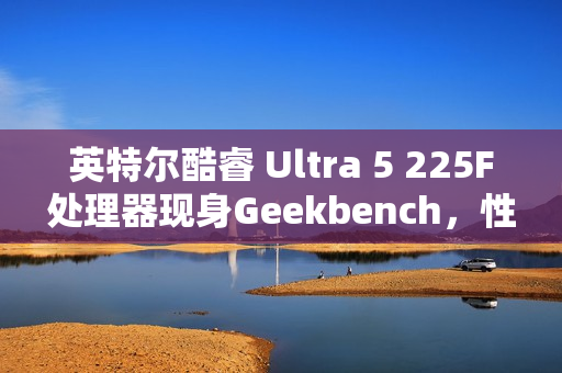 英特尔酷睿 Ultra 5 225F处理器现身Geekbench，性能略胜i5-13600
