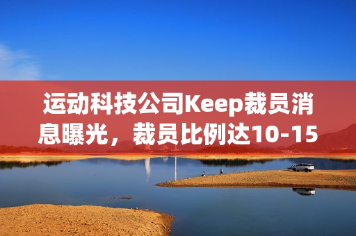 运动科技公司Keep裁员消息曝光，裁员比例达10-15%，重点涉及线上、国际化和市场部门等多个部门调整优化人员结构
