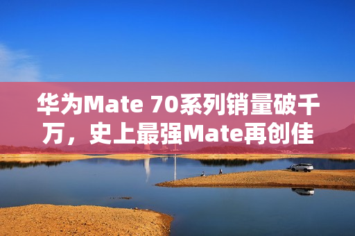 华为Mate 70系列销量破千万，史上最强Mate再创佳绩