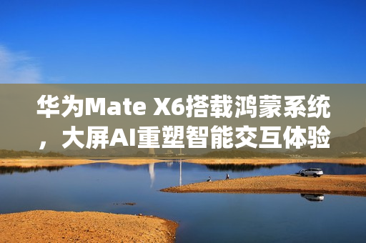 华为Mate X6搭载鸿蒙系统，大屏AI重塑智能交互体验