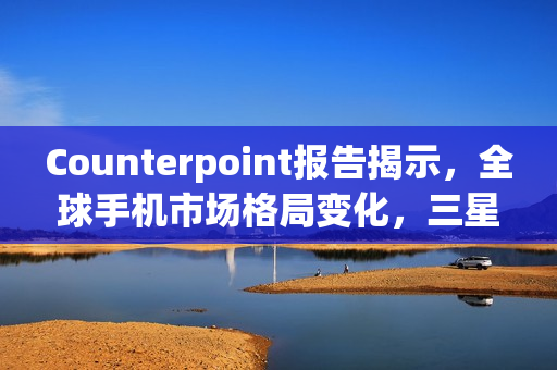 Counterpoint报告揭示，全球手机市场格局变化，三星领跑市场份额达19%