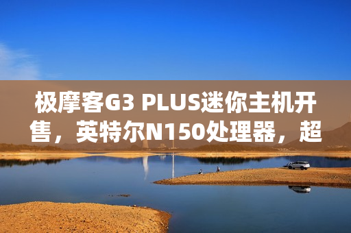 极摩客G3 PLUS迷你主机开售，英特尔N150处理器，超实惠准系统仅需569元