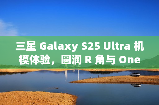 三星 Galaxy S25 Ultra 机模体验，圆润 R 角与 One UI 7 动画的完美融合